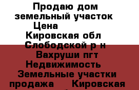 Продаю дом  земельный участок › Цена ­ 750 000 - Кировская обл., Слободской р-н, Вахруши пгт Недвижимость » Земельные участки продажа   . Кировская обл.